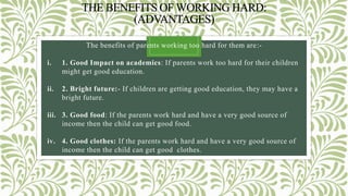 THE BENEFITS OF WORKING HARD:
(ADVANTAGES)
The benefits of parents working too hard for them are:-
i. 1. Good Impact on academics: If parents work too hard for their children
might get good education.
ii. 2. Bright future:- If children are getting good education, they may have a
bright future.
iii. 3. Good food: If the parents work hard and have a very good source of
income then the child can get good food.
iv. 4. Good clothes: If the parents work hard and have a very good source of
income then the child can get good clothes.
 