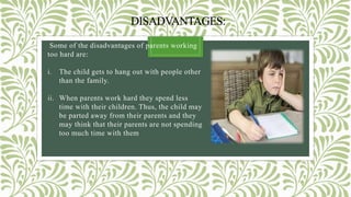 DISADVANTAGES:
Some of the disadvantages of parents working
too hard are:
i. The child gets to hang out with people other
than the family.
ii. When parents work hard they spend less
time with their children. Thus, the child may
be parted away from their parents and they
may think that their parents are not spending
too much time with them
 