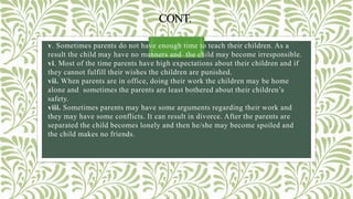 CONT.
v. Sometimes parents do not have enough time to teach their children. As a
result the child may have no manners and the child may become irresponsible.
vi. Most of the time parents have high expectations about their children and if
they cannot fulfill their wishes the children are punished.
vii. When parents are in office, doing their work the children may be home
alone and sometimes the parents are least bothered about their children’s
safety.
viii. Sometimes parents may have some arguments regarding their work and
they may have some conflicts. It can result in divorce. After the parents are
separated the child becomes lonely and then he/she may become spoiled and
the child makes no friends.
 