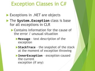 Exception Classes in C#
 Exceptions in .NET are objects
 The System.Exception class is base
for all exceptions in CLR
 Contains information for the cause of
the error / unusual situation
Message – text description of the
exception
StackTrace – the snapshot of the stack
at the moment of exception throwing
InnerException – exception caused
the current
exception (if any)
 