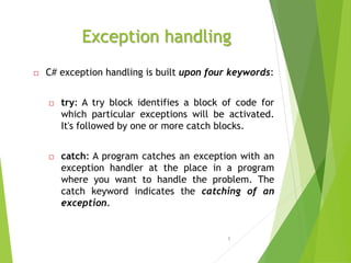 Exception handling
 C# exception handling is built upon four keywords:
 try: A try block identifies a block of code for
which particular exceptions will be activated.
It's followed by one or more catch blocks.
 catch: A program catches an exception with an
exception handler at the place in a program
where you want to handle the problem. The
catch keyword indicates the catching of an
exception.
5
 