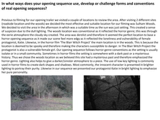In what ways does your opening sequence use, develop or challenge forms and conventions
of real opening sequences?
Previous to filming for our opening trailer we visited a couple of locations to review the area. After visiting 2 different sites
(roadside location and the woods) we decided the most effective and suitable location for our filming was Sulham Woods.
We decided to visit the area in the afternoon in which was a suitable time as the sun was just setting. This created a sense
of suspicion due to the dull lighting. The woods location was conventional as it reflected the horror genre; this was through
the eerie atmosphere the cloudy sky created. The area was derelict and therefore it seemed the perfect location to base a
horror opening sequence as it made our scene feel more edgy as it reflected the loneliness and vulnerability of female
protagonist, Katie. Likewise, in the horror film ‘The Blair Witch Project’ the main location is in the woods. This is because the
location is deemed to be spooky and therefore making the characters susceptible to danger. In The Blair Witch Project the
protagonist is also a vulnerable female girl. Our opening sequence follows horror genre conventions as the setting is usually
isolate or in a small community. Sometimes in horror films the setting is somewhere with a dark past or a mysterious
history. Thus we chose the woods location as we believed this site had a mysterious past and therefore emphasized the
horror genre. Lighting also helps to give a darker/sinister atmosphere to a piece. The use of low key lighting is commonly
used in horror films to create dark shapes and shadows. Most commonly, the innocent character is presented in brighter
lighting to portray their purity. Likewise in our sequence we presented our protagonist Katie in bright lighting to emphasize
her pure personality.
 