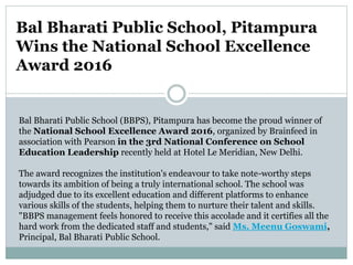 Bal Bharati Public School, Pitampura
Wins the National School Excellence
Award 2016
Bal Bharati Public School (BBPS), Pitampura has become the proud winner of
the National School Excellence Award 2016, organized by Brainfeed in
association with Pearson in the 3rd National Conference on School
Education Leadership recently held at Hotel Le Meridian, New Delhi.
The award recognizes the institution's endeavour to take note-worthy steps
towards its ambition of being a truly international school. The school was
adjudged due to its excellent education and different platforms to enhance
various skills of the students, helping them to nurture their talent and skills.
"BBPS management feels honored to receive this accolade and it certifies all the
hard work from the dedicated staff and students," said Ms. Meenu Goswami,
Principal, Bal Bharati Public School.
 