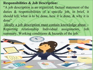 Responsibilities & Job Description:
“A job description is an organized, factual statement of the
duties & responsibilities of a specific job, in brief, it
should tell, what is to be done, how it is done, & why it is
done”
Ideally a job description must contain knowledge about :-
Reporting relationship Individual assignments, Job
summary, Working conditions & hazards of the job.
 