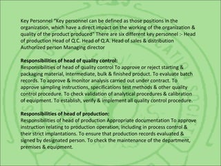 Key Personnel “Key personnel can be defined as those positions in the
organization, which have a direct impact on the working of the organization &
quality of the product produced” There are six different key personnel :- Head
of production Head of Q.C. Head of Q.A. Head of sales & distribution
Authorized person Managing director
Responsibilities of head of quality control:
Responsibilities of head of quality control To approve or reject starting &
packaging material, intermediate, bulk & finished product. To evaluate batch
records. To approve & monitor analysis carried out under contract. To
approve sampling instructions, specifications test methods & other quality
control procedure. To check validation of analytical procedures & calibration
of equipment. To establish, verify & implement all quality control procedure.
Responsibilities of head of production:
Responsibilities of head of production Appropriate documentation To approve
instruction relating to production operation, including in process control &
their strict implantations. To ensure that production records evaluated &
signed by designated person. To check the maintenance of the department,
premises & equipment.
 