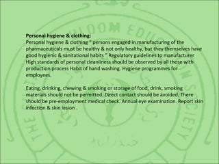 Personal hygiene & clothing:
Personal hygiene & clothing “ persons engaged in manufacturing of the
pharmaceuticals must be healthy & not only healthy, but they themselves have
good hygienic & sanitational habits ” Regulatory guidelines to manufacturer
High standards of personal cleanliness should be observed by all those with
production process Habit of hand washing. Hygiene programmes for
employees.
Eating, drinking, chewing & smoking or storage of food, drink, smoking
materials should not be permitted. Direct contact should be avoided. There
should be pre-employment medical check. Annual eye examination. Report skin
infection & skin lesion .
 