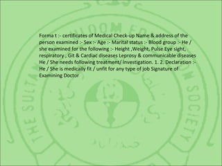 Forma t :- certificates of Medical Check-up Name & address of the
person examined :- Sex :- Age :- Marital status :- Blood group :- He /
she examined for the following :- Height ,Weight, Pulse Eye sight,
respiratory , Git & Cardiac diseases Leprosy & communicable diseases
He / She needs following treatment/ investigation. 1. 2. Declaration :-
He / She is medically fit / unfit for any type of job Signature of
Examining Doctor
 