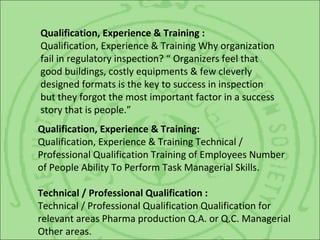 Qualification, Experience & Training :
Qualification, Experience & Training Why organization
fail in regulatory inspection? “ Organizers feel that
good buildings, costly equipments & few cleverly
designed formats is the key to success in inspection
but they forgot the most important factor in a success
story that is people.”
Qualification, Experience & Training:
Qualification, Experience & Training Technical /
Professional Qualification Training of Employees Number
of People Ability To Perform Task Managerial Skills.
Technical / Professional Qualification :
Technical / Professional Qualification Qualification for
relevant areas Pharma production Q.A. or Q.C. Managerial
Other areas.
 