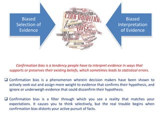 Confirmation bias is a tendency people have to interpret evidence in ways that
supports or preserves their existing beliefs, which sometimes leads to statistical errors.
 Confirmation bias is a phenomenon wherein decision makers have been shown to
actively seek out and assign more weight to evidence that confirms their hypothesis, and
ignore or underweigh evidence that could disconfirm their hypothesis.
 Confirmation bias is a filter through which you see a reality that matches your
expectations. It causes you to think selectively, but the real trouble begins when
confirmation bias distorts your active pursuit of facts.
Biased
Selection of
Evidence
Biased
Interpretation
of Evidence
 