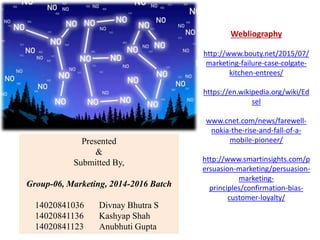 Presented
&
Submitted By,
Group-06, Marketing, 2014-2016 Batch
14020841036 Divnay Bhutra S
14020841136 Kashyap Shah
14020841123 Anubhuti Gupta
Webliography
http://www.bouty.net/2015/07/
marketing-failure-case-colgate-
kitchen-entrees/
https://en.wikipedia.org/wiki/Ed
sel
www.cnet.com/news/farewell-
nokia-the-rise-and-fall-of-a-
mobile-pioneer/
http://www.smartinsights.com/p
ersuasion-marketing/persuasion-
marketing-
principles/confirmation-bias-
customer-loyalty/
 