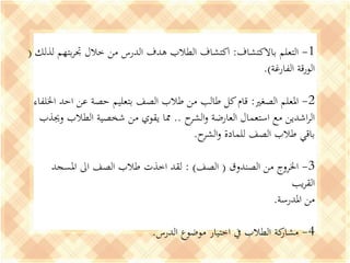 1-‫باالكتشاف‬ ‫التعلم‬:‫لذلك‬ ‫بتهم‬‫ر‬‫جت‬ ‫خالل‬ ‫من‬ ‫الدرس‬ ‫هدف‬ ‫الطالب‬ ‫اكتشاف‬(
‫الفارغة‬ ‫الورقة‬.)
2-‫الصغري‬ ‫املعلم‬:‫اخللفاء‬ ‫احد‬ ‫عن‬ ‫حصة‬ ‫بتعليم‬ ‫الصف‬ ‫طالب‬ ‫من‬ ‫طالب‬ ‫كل‬‫قام‬
‫ح‬‫الشر‬‫و‬ ‫العارضة‬ ‫استعمال‬ ‫مع‬ ‫اشدين‬‫ر‬‫ال‬..‫وجيذب‬ ‫الطالب‬ ‫شخصية‬ ‫من‬ ‫يقوي‬ ‫مما‬
‫ح‬‫الشر‬‫و‬ ‫للمادة‬ ‫الصف‬ ‫طالب‬ ‫باقي‬.
3-‫الصندوق‬ ‫من‬ ‫اخلروج‬(‫الصف‬: )‫املسجد‬ ‫اىل‬ ‫الصف‬ ‫طالب‬ ‫اخذت‬ ‫لقد‬
‫يب‬‫ر‬‫الق‬
‫املدرسة‬ ‫من‬.
4-‫الدرس‬ ‫موضوع‬ ‫اختيار‬ ‫يف‬ ‫الطالب‬ ‫كة‬‫مشار‬.
 