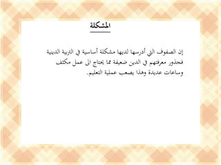 ‫املشكلة‬
‫إن‬‫ال‬ ‫بية‬‫رت‬‫ال‬ ‫يف‬ ‫أساسية‬ ‫مشكلة‬ ‫لديها‬ ‫أدرسها‬ ‫اليت‬ ‫الصفوف‬‫دينية‬
‫مكثف‬ ‫عمل‬ ‫اىل‬ ‫حيتاج‬ ‫مما‬ ‫ضعيفة‬ ‫الدين‬ ‫يف‬ ‫معرفتهم‬ ‫فجذور‬
‫التعليم‬ ‫عملية‬ ‫يصعب‬ ‫وهذا‬ ‫عديدة‬ ‫وساعات‬.
 