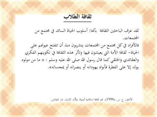 ‫بأهنا‬ ‫الثقافة‬ ‫الباحثني‬ ‫عرف‬ ‫لقد‬:‫م‬ ‫جمتمع‬ ‫يف‬ ‫السائد‬ ‫احلياة‬ ‫أسلوب‬‫ن‬
‫اجملتمعات‬.
‫عيوهن‬ ‫تتفتح‬ ‫أن‬ ‫منذ‬ ‫بون‬‫ر‬‫يتش‬ ‫اجملتمعات‬ ‫من‬ ‫جمتمع‬ ‫كل‬‫يف‬ ‫اد‬‫ر‬‫فاألف‬‫على‬ ‫م‬
‫احلياة‬-‫تكو‬ ‫يف‬ ‫الثقافة‬ ‫هذه‬ ‫وتأثر‬ ‫فيها‬ ‫يعيشون‬ ‫اليت‬ ‫األمة‬ ‫ثقافة‬‫الفكري‬ ‫ينهم‬
‫وسلم‬ ‫عليه‬ ‫هللا‬ ‫صلى‬ ‫هللا‬ ‫رسول‬ ‫قال‬ ‫كما‬‫اخللقي‬‫و‬ ‫العقائدي‬‫و‬:«‫مو‬ ‫من‬ ‫ما‬‫لود‬
‫ميجسانه‬ ‫أو‬ ‫انه‬‫ر‬‫ينص‬ ‫أو‬ ‫يهودانه‬ ‫اه‬‫و‬‫فأب‬ ‫الفطرة‬ ‫على‬ ‫إال‬ ‫لد‬‫و‬‫ي‬».
‫ع‬ ،‫األشقر‬.‫س‬( .1996.)‫أصيلة‬ ‫اسالمية‬ ‫ثقافة‬ ‫حنو‬( .5.)‫االردن‬.‫النفائس‬ ‫دار‬.
‫الطالب‬ ‫ثقافة‬
 