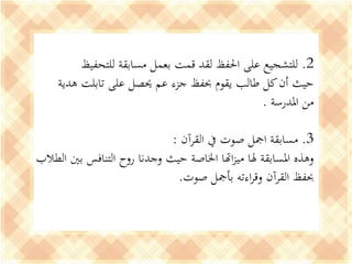 2.‫للتحفيظ‬ ‫مسابقة‬ ‫بعمل‬ ‫قمت‬ ‫لقد‬ ‫احلفظ‬ ‫على‬ ‫للتشجيع‬
‫على‬ ‫حيصل‬ ‫عم‬ ‫جزء‬ ‫حبفظ‬ ‫يقوم‬ ‫طالب‬ ‫كل‬‫أن‬ ‫حيث‬‫تابلت‬‫هدية‬
‫املدرسة‬ ‫من‬.
3.‫القرآن‬ ‫يف‬ ‫صوت‬ ‫امجل‬ ‫مسابقة‬:
‫بني‬ ‫التنافس‬ ‫روح‬ ‫وجدنا‬ ‫حيث‬ ‫اخلاصة‬ ‫اهتا‬‫ز‬‫مي‬ ‫هلا‬ ‫املسابقة‬ ‫وهذه‬‫الطالب‬
‫صوت‬ ‫بأمجل‬ ‫اءته‬‫ر‬‫وق‬ ‫القرآن‬ ‫حبفظ‬.
 