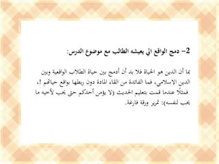 2-‫الدرس‬ ‫موضوع‬ ‫مع‬ ‫الطالب‬ ‫يعيشه‬ ‫ايل‬ ‫الواقع‬ ‫دمج‬:
‫وبني‬ ‫اقعية‬‫و‬‫ال‬ ‫الطالب‬ ‫حياة‬ ‫بني‬ ‫أدمج‬ ‫أن‬ ‫بد‬ ‫فال‬ ‫احلياة‬ ‫هو‬ ‫الدين‬ ‫أن‬ ‫مبا‬
‫حياهتم‬ ‫اقع‬‫و‬‫ب‬ ‫بطها‬‫ر‬ ‫دون‬ ‫املادة‬ ‫القاء‬ ‫من‬ ‫الفائدة‬ ‫فما‬ ،‫االسالمي‬ ‫الدين‬!،
‫احلديث‬ ‫بتعليم‬ ‫قمت‬ ‫عندما‬ ‫ا‬‫فمثال‬(‫ألخي‬ ‫حيب‬ ‫حىت‬ ‫أحدكم‬ ‫يؤمن‬ ‫ال‬‫ما‬ ‫ه‬
‫لنفسه‬ ‫حيب‬:)‫فارغة‬ ‫ورقة‬ ‫ير‬‫ر‬‫مت‬.
 