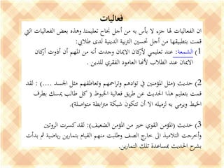 ‫فعاليات‬
‫بعض‬ ‫وهذه‬ ‫ـ‬‫ا‬‫تعليمن‬ ‫جناح‬ ‫أجل‬ ‫من‬ ‫به‬ ‫بأس‬ ‫ال‬ ‫جزء‬ ‫هلا‬ ‫الفعاليات‬ ‫ان‬‫اليت‬ ‫الفعاليات‬
‫طاليب‬ ‫لدى‬ ‫الدينية‬ ‫بية‬‫رت‬‫ال‬ ‫حتسني‬ ‫أجل‬ ‫من‬ ‫بتطبيقها‬ ‫قمت‬:
(1‫الشمعة‬:‫ك‬‫أر‬ ‫أذوت‬ ‫أن‬ ‫املهم‬ ‫من‬ ‫أنه‬ ‫وجدت‬ ‫االميان‬ ‫كان‬‫ألر‬ ‫تعليمي‬ ‫عند‬‫ان‬
‫للدين‬ ‫الفقري‬ ‫العامود‬ ‫ألهنا‬ ‫الطالب‬ ‫عند‬ ‫االميان‬.
2)‫حديث‬(‫اجلس‬ ‫مثل‬ ‫وتعاطفهم‬ ‫امحهم‬‫ر‬‫وت‬ ‫ادهم‬‫و‬‫ت‬ ‫يف‬ ‫املؤمنني‬ ‫مثل‬‫د‬: )....‫لقد‬
‫اخليوط‬ ‫فعالية‬ ‫يق‬‫ر‬‫ط‬ ‫عن‬ ‫احلديث‬ ‫هذا‬ ‫بتعليم‬ ‫قمت‬(‫مي‬ ‫طالب‬ ‫كل‬‫بطرف‬ ‫سك‬
‫اصلة‬‫و‬‫مت‬ ‫ابطة‬‫رت‬‫م‬ ‫شبكة‬ ‫تتكون‬ ‫أن‬ ‫اال‬ ‫لزميله‬ ‫به‬ ‫ويرمي‬ ‫اخليط‬.)
3)‫حديث‬(‫املؤمن‬ ‫من‬ ‫خري‬ ‫القوي‬ ‫املؤمن‬‫الضعيف‬:)‫الروتني‬ ‫كسرت‬‫لقد‬
‫ي‬‫ر‬ ‫ين‬‫ر‬‫بتما‬ ‫القيام‬ ‫منهم‬ ‫وطلبت‬ ‫الصف‬ ‫ج‬‫خار‬ ‫اىل‬ ‫التالميذ‬ ‫أخرجت‬‫و‬‫بدأت‬ ‫مث‬ ‫اضية‬
‫ين‬‫ر‬‫التما‬ ‫تلك‬ ‫مبساعدة‬ ‫احلديث‬ ‫ح‬‫بشر‬.
 
