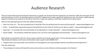 Audience Research
There are several films that have left good impressions on people, we all know that first impressions are important. Well, the same goes for the
opening sequence of a film. An opening sequence is that film’s opportunity to make a good first impression on you, the viewer. A good opening
sequence introduces the audience to the theme of the film, it gives the audience a brief idea of what the film will be about.
These are the opening sequences that have ticked all the boxes;
• Catch me if you can – ‘The retro animated into to Catch Me If You Can perfectly sets the scene and time period’ – www.smashmagazine.com
• Se7en - ‘A wonderfully creepy title sequence that perfectly sets the mood for the film you’re about to watch’ – www.smashmagazine.com
• Super bad – ‘It’s amazing how much personality can be expressed in a simple silhouette.’ – www.smashmagazine.com
• Psycho (1960) - ‘This brilliantly crafted title sequence has a lot of fun with typography and presentation’ – www.smashmagazine.com
Many people are attracted to films for various reasons whether be it having a good trailer or funny opening sequence. According to
‘http://www.articlesbase.com/movies-articles/what-makes-a-good-movie-302685.html’
• “A good movie must also provide some elements of encouragement and inspire people towards successfully overcoming barriers."
They also stated that:
• "Visual display of a movie with beautiful scenes and sceneries can also influence and draw people to the theatres."
 