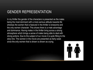 GENDER REPRESENTATION
In my thriller the gender of the characters is presented as the males
being the most dominant with a more serious attitude towards life
whereas the women that is featured in the thriller is lonesome and
the only women character. This shows there is a male advantage
and dominance. Having males in the thriller bring across a strong
atmosphere which brings a sense of males being able to deal with
strong actions. Due to the subject of our movie it is quite fitting to the
story line. The women in the movie are presented as fairly weak
since the only women that is shown is shown as crying.
 