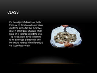 CLASS
For the subject of class in our thriller
there are no depictions of upper class
due to the simple fact that our movie
is set in a fairly poor urban are which
has a lot of violence around the area.
This results in our movie conforming
to the stereotype of the people who
live around violence think differently to
the upper class society.
 