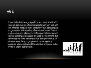 AGE
In our thriller the average age of the actors are 16 with a 27
year old also involved which manages to work very well with
our thriller as there are many stereotypes that teenagers are
thugs and wild which really conforms to our movie. There is
a lot of action and a fair amount of danger that occurs which
is what stereotyped teenagers are used to. The criminal that
committed the crime happens to be a teenager which is full
of sense since the younger generations are regularly
portrayed as criminals whilst the adult that is included in the
thriller is shown as the victim.
 
