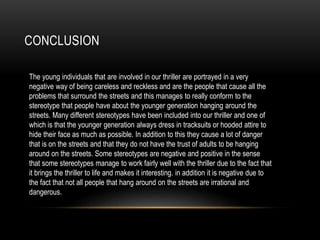 CONCLUSION
The young individuals that are involved in our thriller are portrayed in a very
negative way of being careless and reckless and are the people that cause all the
problems that surround the streets and this manages to really conform to the
stereotype that people have about the younger generation hanging around the
streets. Many different stereotypes have been included into our thriller and one of
which is that the younger generation always dress in tracksuits or hooded attire to
hide their face as much as possible. In addition to this they cause a lot of danger
that is on the streets and that they do not have the trust of adults to be hanging
around on the streets. Some stereotypes are negative and positive in the sense
that some stereotypes manage to work fairly well with the thriller due to the fact that
it brings the thriller to life and makes it interesting. in addition it is negative due to
the fact that not all people that hang around on the streets are irrational and
dangerous.
 