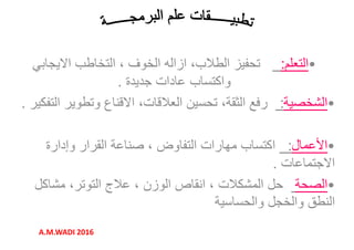 •‫التعلم‬:‫االيجابي‬ ‫التخاطب‬ ، ‫الخوف‬ ‫ازاله‬ ،‫الطالب‬ ‫تحفيز‬
‫جديدة‬ ‫عادات‬ ‫واكتساب‬.
•‫التعلم‬:‫االيجابي‬ ‫التخاطب‬ ، ‫الخوف‬ ‫ازاله‬ ،‫الطالب‬ ‫تحفيز‬
‫جديدة‬ ‫عادات‬ ‫واكتساب‬. ‫جديدة‬ ‫عادات‬ ‫واكتساب‬.
•‫الشخصية‬:‫التفكير‬ ‫وتطوير‬ ‫االقناع‬ ،‫العالقات‬ ‫تحسين‬ ،‫الثقة‬ ‫رفع‬.
•‫األعمال‬:‫وإدارة‬ ‫القرار‬ ‫صناعة‬ ، ‫التفاوض‬ ‫مھارات‬ ‫اكتساب‬
‫االجتماعات‬.
‫جديدة‬ ‫عادات‬ ‫واكتساب‬.
•‫الشخصية‬:‫التفكير‬ ‫وتطوير‬ ‫االقناع‬ ،‫العالقات‬ ‫تحسين‬ ،‫الثقة‬ ‫رفع‬.
•‫األعمال‬:‫وإدارة‬ ‫القرار‬ ‫صناعة‬ ، ‫التفاوض‬ ‫مھارات‬ ‫اكتساب‬
‫االجتماعات‬. ‫االجتماعات‬.
•‫الصحة‬‫مشاكل‬ ،‫التوتر‬ ‫عالج‬ ، ‫الوزن‬ ‫انقاص‬ ، ‫المشكالت‬ ‫حل‬
‫والحساسية‬ ‫والخجل‬ ‫النطق‬
‫االجتماعات‬.
•‫الصحة‬‫مشاكل‬ ،‫التوتر‬ ‫عالج‬ ، ‫الوزن‬ ‫انقاص‬ ، ‫المشكالت‬ ‫حل‬
‫والحساسية‬ ‫والخجل‬ ‫النطق‬
A.M.WADI 2016
 