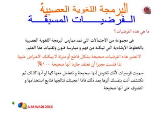 ‫الفرضيات؟‬‫هذه‬‫هي‬‫ما‬‫الفرضيات؟‬‫هذه‬‫هي‬‫ما‬‫الفرضيات؟‬‫هذه‬‫هي‬‫ما‬‫الفرضيات؟‬‫هذه‬‫هي‬‫ما‬
‫االحتماالت‬‫من‬‫مجموعة‬‫هﻰ‬‫التي‬‫العصبية‬‫اللغوية‬‫البرمجة‬‫ممارس‬‫تمﺪ‬ ‫االحتماالت‬‫من‬‫مجموعة‬‫هﻰ‬‫التي‬‫العصبية‬‫اللغوية‬‫البرمجة‬‫ممارس‬‫تمﺪ‬
‫العل‬‫هذا‬‫وتقنيات‬‫فنون‬‫ممارسة‬‫و‬‫فهم‬‫من‬‫تمكنﻪ‬‫التي‬‫االرشادية‬‫بالخطوط‬‫م‬.
‫عليها‬‫اض‬‫ر‬‫االعت‬‫يمكنك‬‫ال‬‫لة‬‫ز‬‫من‬‫و‬
ٔ
‫ا‬‫قاطع‬‫بشكل‬‫ﺻﺤيﺤة‬‫الفرضيات‬‫هذه‬‫تعتبر‬‫ال‬.
‫ﺻﺤيﺤة‬‫نها‬
ٔ
‫ا‬‫جازما‬‫تعتقﺪ‬‫ن‬
ٔ
‫ا‬‫ا‬‫ر‬‫مجب‬‫فلﺳت‬‫لذا‬١٠٠%
‫ثم‬‫كذلك‬ ‫نها‬
ٔ
‫ا‬‫لو‬‫كما‬‫معها‬‫تتعامل‬‫و‬ ‫ﺻﺤيﺤة‬‫نها‬
ٔ
‫ا‬‫تفترض‬‫نك‬
ٔ
‫ال‬‫فرضيات‬‫سميت‬
‫و‬ ‫استخذامها‬‫فتابع‬‫نتائجها‬‫اعجبتك‬ ‫فاذا‬‫ذلك‬‫بعﺪ‬‫ثرها‬
ٔ
‫ا‬‫بنفﺳك‬‫نت‬
ٔ
‫ا‬‫ـتشف‬‫ك‬‫ت‬‫و‬ ‫استخذامها‬‫فتابع‬‫نتائجها‬‫اعجبتك‬ ‫فاذا‬‫ذلك‬‫بعﺪ‬‫ثرها‬
ٔ
‫ا‬‫بنفﺳك‬‫نت‬
ٔ
‫ا‬‫ـتشف‬‫ك‬‫ت‬
‫ﺻﺤيﺤة‬‫نها‬
ٔ
‫ا‬‫علﻰ‬‫التصرف‬
A.M.WADI 2016
 