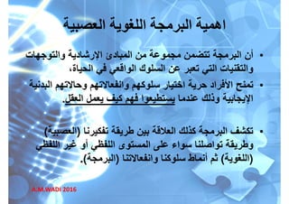 ‫العصبية‬ ‫اللغوية‬ ‫البرمجة‬ ‫اھمية‬
•‫أن‬‫والتوجھات‬ ‫اإلرشادية‬ ‫المبادئ‬ ‫من‬ ‫مجموعة‬ ‫تتضمن‬ ‫البرمجة‬
،‫الحياة‬ ‫في‬ ‫الواقعي‬ ‫السلوك‬ ‫عن‬ ‫تعبر‬ ‫التي‬ ‫والتقنيات‬،‫الحياة‬ ‫في‬ ‫الواقعي‬ ‫السلوك‬ ‫عن‬ ‫تعبر‬ ‫التي‬ ‫والتقنيات‬
•‫تمنح‬‫البدنية‬ ‫وحاالتھم‬ ‫وانفعاالتھم‬ ‫سلوكھم‬ ‫اختيار‬ ‫حرية‬ ‫األفراد‬
‫عندما‬ ‫وذلك‬ ‫اإليجابية‬‫العقل‬ ‫يعمل‬ ‫كيف‬ ‫فھم‬ ‫يستطيعوا‬.
•‫تفكيرنا‬ ‫طريقة‬ ‫بين‬ ‫العالقة‬ ‫كذلك‬ ‫البرمجة‬ ‫تكشف‬)‫العصبية‬( •‫تفكيرنا‬ ‫طريقة‬ ‫بين‬ ‫العالقة‬ ‫كذلك‬ ‫البرمجة‬ ‫تكشف‬)‫العصبية‬(
‫اللفظي‬ ‫غير‬ ‫أو‬ ‫اللفظي‬ ‫المستوى‬ ‫على‬ ‫سواء‬ ‫تواصلنا‬ ‫وطريقة‬
)‫اللغوية‬(‫وانفعاالتنا‬ ‫سلوكنا‬ ‫أنماط‬ ‫ثم‬)‫البرمجة‬.(
A.M.WADI 2016
 