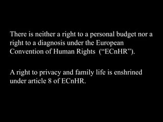 There is neither a right to a personal budget nor a
right to a diagnosis under the European
Convention of Human Rights (“ECnHR”).
A right to privacy and family life is enshrined
under article 8 of ECnHR.
 