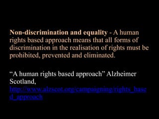 Non-discrimination and equality - A human
rights based approach means that all forms of
discrimination in the realisation of rights must be
prohibited, prevented and eliminated.
“A human rights based approach” Alzheimer
Scotland,
http://www.alzscot.org/campaigning/rights_base
d_approach
 