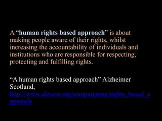 A “human rights based approach” is about
making people aware of their rights, whilst
increasing the accountability of individuals and
institutions who are responsible for respecting,
protecting and fulfilling rights.
“A human rights based approach” Alzheimer
Scotland,
http://www.alzscot.org/campaigning/rights_based_a
pproach
 