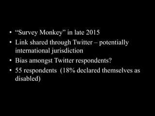 • “Survey Monkey” in late 2015
• Link shared through Twitter – potentially
international jurisdiction
• Bias amongst Twitter respondents?
• 55 respondents (18% declared themselves as
disabled)
 