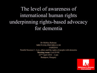 The level of awareness of
international human rights
underpinning rights-based advocacy
for dementia
Dr Shibley Rahman
MRCP (UK) PhD MBA LLM
#ADI2016
Parallel Session 2 - Law, ethics and the rights of people with dementia
Meeting room: Liszt II-III.
22ND April 2016 - 2 pm
Budapest, Hungary
 