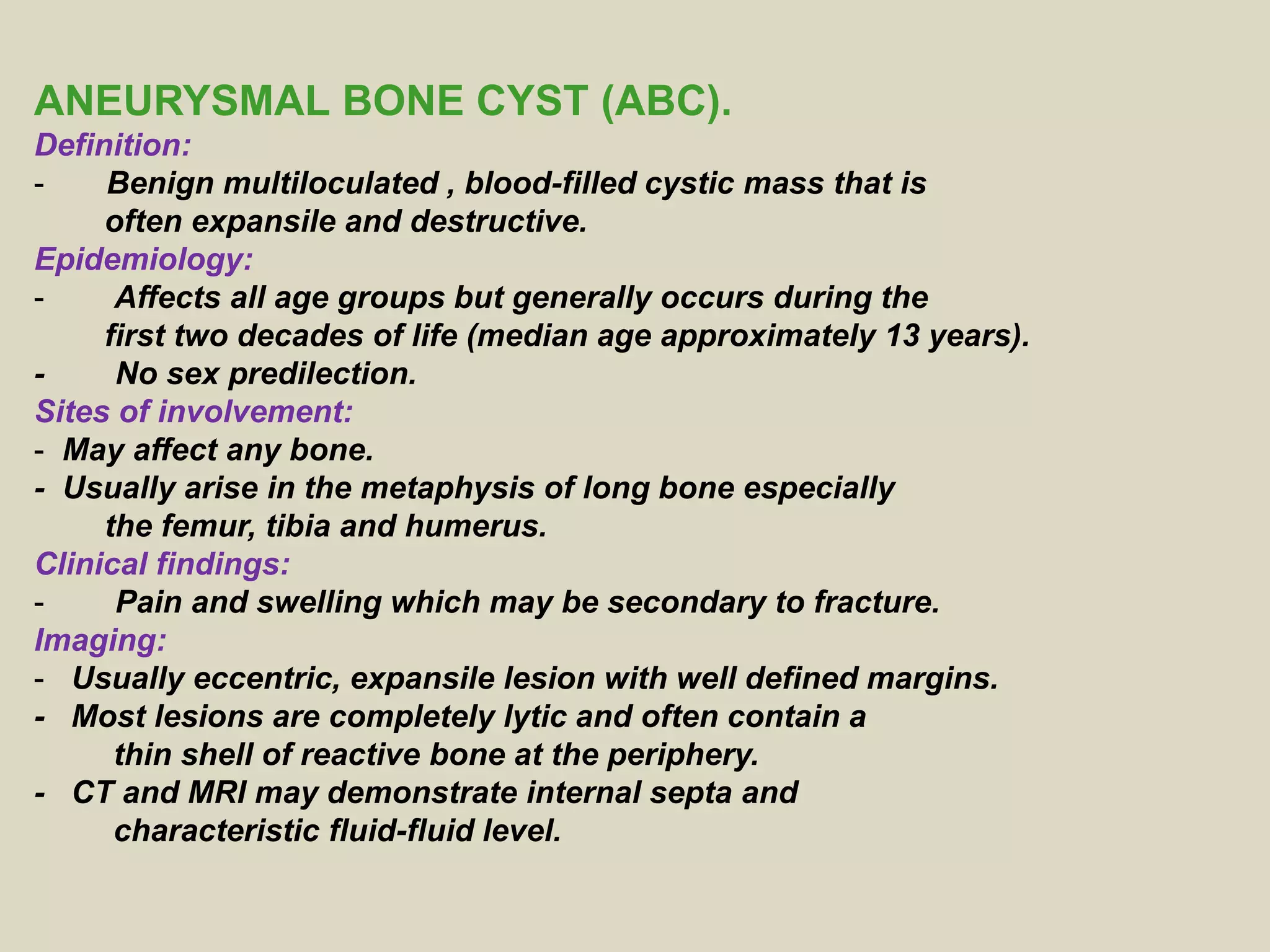 ANEURYSMAL BONE CYST (ABC).
Definition:
- Benign multiloculated , blood-filled cystic mass that is
often expansile and destructive.
Epidemiology:
- Affects all age groups but generally occurs during the
first two decades of life (median age approximately 13 years).
- No sex predilection.
Sites of involvement:
- May affect any bone.
- Usually arise in the metaphysis of long bone especially
the femur, tibia and humerus.
Clinical findings:
- Pain and swelling which may be secondary to fracture.
Imaging:
- Usually eccentric, expansile lesion with well defined margins.
- Most lesions are completely lytic and often contain a
thin shell of reactive bone at the periphery.
- CT and MRI may demonstrate internal septa and
characteristic fluid-fluid level.
 