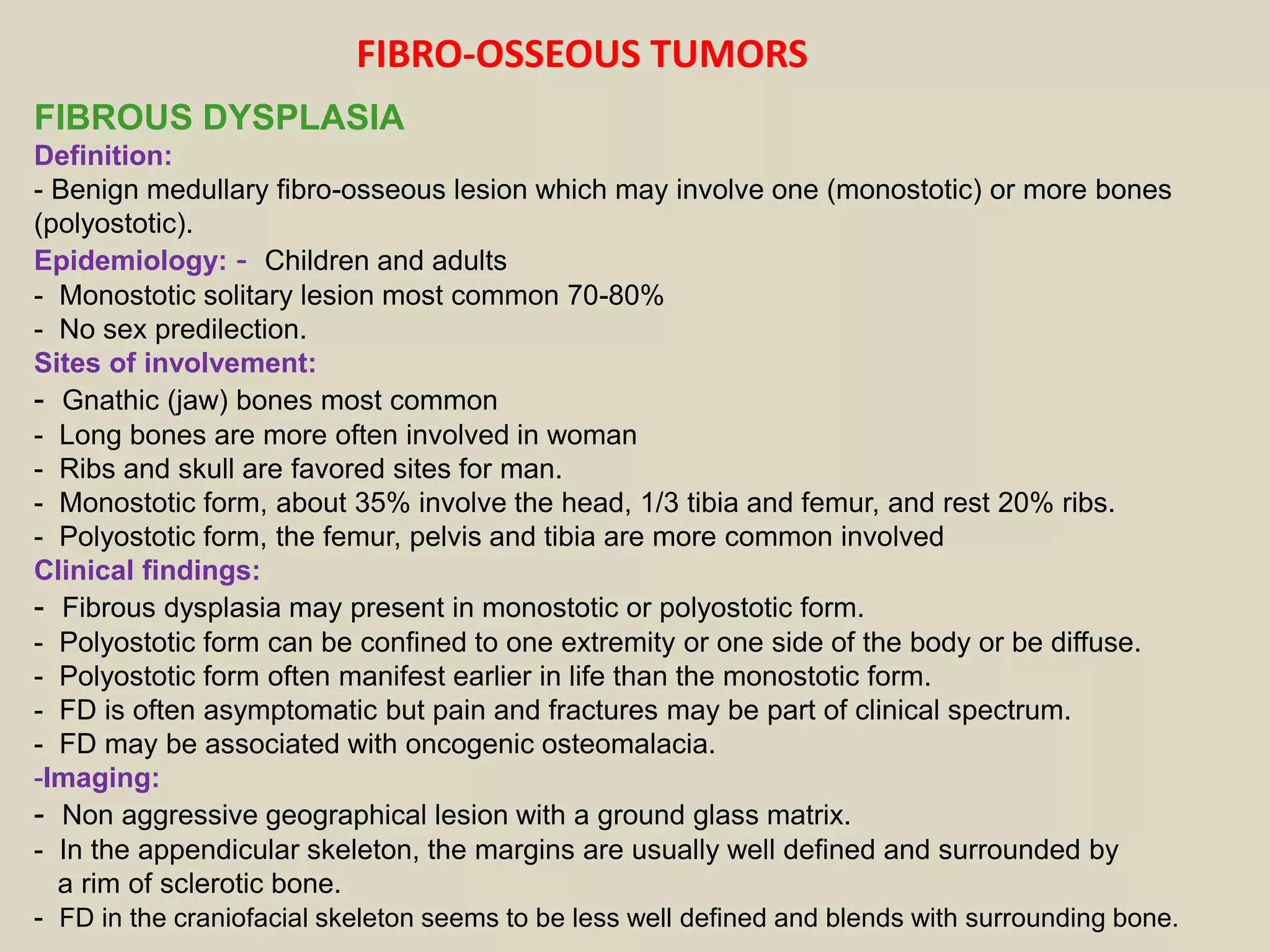 FIBROUS DYSPLASIA
Definition:
- Benign medullary fibro-osseous lesion which may involve one (monostotic) or more bones
(polyostotic).
Epidemiology: - Children and adults
- Monostotic solitary lesion most common 70-80%
- No sex predilection.
Sites of involvement:
- Gnathic (jaw) bones most common
- Long bones are more often involved in woman
- Ribs and skull are favored sites for man.
- Monostotic form, about 35% involve the head, 1/3 tibia and femur, and rest 20% ribs.
- Polyostotic form, the femur, pelvis and tibia are more common involved
Clinical findings:
- Fibrous dysplasia may present in monostotic or polyostotic form.
- Polyostotic form can be confined to one extremity or one side of the body or be diffuse.
- Polyostotic form often manifest earlier in life than the monostotic form.
- FD is often asymptomatic but pain and fractures may be part of clinical spectrum.
- FD may be associated with oncogenic osteomalacia.
-Imaging:
- Non aggressive geographical lesion with a ground glass matrix.
- In the appendicular skeleton, the margins are usually well defined and surrounded by
a rim of sclerotic bone.
- FD in the craniofacial skeleton seems to be less well defined and blends with surrounding bone.
FIBRO-OSSEOUS TUMORS
 