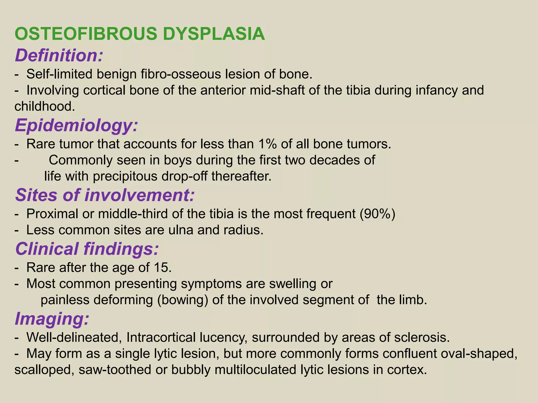 OSTEOFIBROUS DYSPLASIA
Definition:
- Self-limited benign fibro-osseous lesion of bone.
- Involving cortical bone of the anterior mid-shaft of the tibia during infancy and
childhood.
Epidemiology:
- Rare tumor that accounts for less than 1% of all bone tumors.
- Commonly seen in boys during the first two decades of
life with precipitous drop-off thereafter.
Sites of involvement:
- Proximal or middle-third of the tibia is the most frequent (90%)
- Less common sites are ulna and radius.
Clinical findings:
- Rare after the age of 15.
- Most common presenting symptoms are swelling or
painless deforming (bowing) of the involved segment of the limb.
Imaging:
- Well-delineated, Intracortical lucency, surrounded by areas of sclerosis.
- May form as a single lytic lesion, but more commonly forms confluent oval-shaped,
scalloped, saw-toothed or bubbly multiloculated lytic lesions in cortex.
 