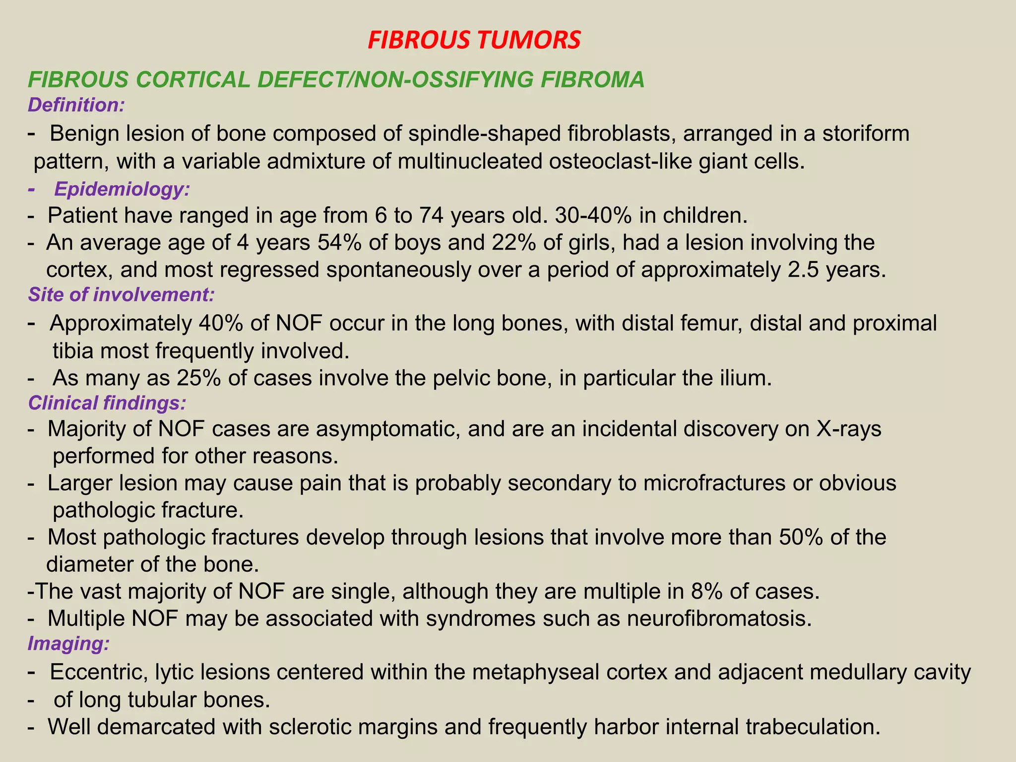 FIBROUS CORTICAL DEFECT/NON-OSSIFYING FIBROMA
Definition:
- Benign lesion of bone composed of spindle-shaped fibroblasts, arranged in a storiform
pattern, with a variable admixture of multinucleated osteoclast-like giant cells.
- Epidemiology:
- Patient have ranged in age from 6 to 74 years old. 30-40% in children.
- An average age of 4 years 54% of boys and 22% of girls, had a lesion involving the
cortex, and most regressed spontaneously over a period of approximately 2.5 years.
Site of involvement:
- Approximately 40% of NOF occur in the long bones, with distal femur, distal and proximal
tibia most frequently involved.
- As many as 25% of cases involve the pelvic bone, in particular the ilium.
Clinical findings:
- Majority of NOF cases are asymptomatic, and are an incidental discovery on X-rays
performed for other reasons.
- Larger lesion may cause pain that is probably secondary to microfractures or obvious
pathologic fracture.
- Most pathologic fractures develop through lesions that involve more than 50% of the
diameter of the bone.
-The vast majority of NOF are single, although they are multiple in 8% of cases.
- Multiple NOF may be associated with syndromes such as neurofibromatosis.
Imaging:
- Eccentric, lytic lesions centered within the metaphyseal cortex and adjacent medullary cavity
- of long tubular bones.
- Well demarcated with sclerotic margins and frequently harbor internal trabeculation.
FIBROUS TUMORS
 