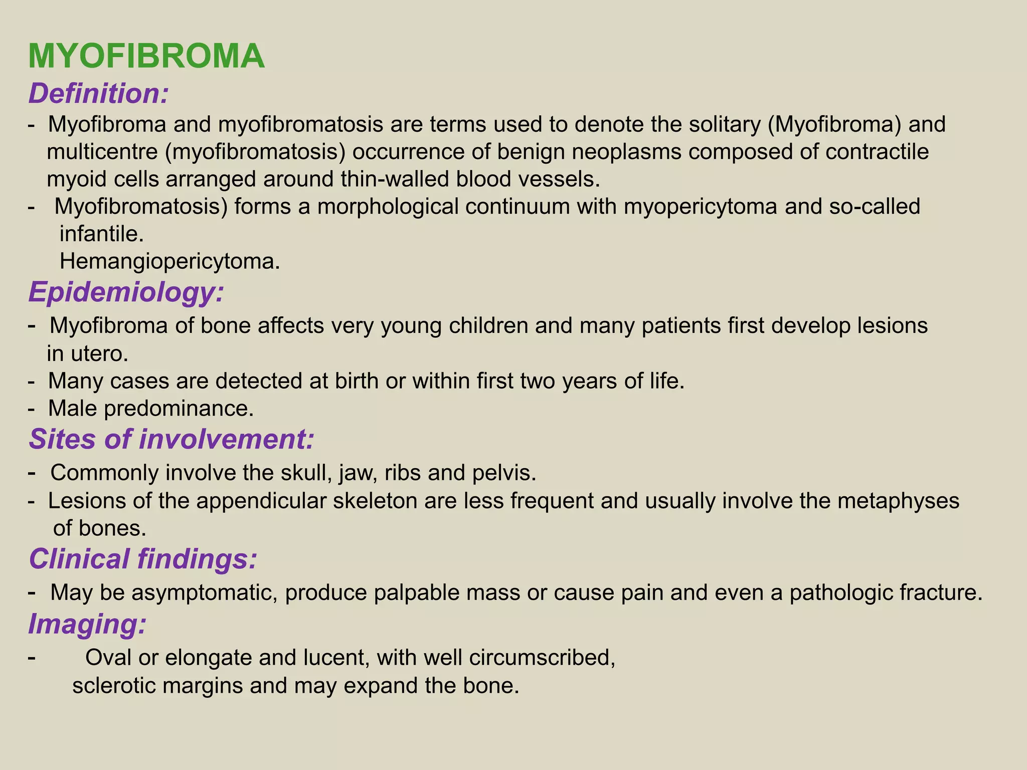 MYOFIBROMA
Definition:
- Myofibroma and myofibromatosis are terms used to denote the solitary (Myofibroma) and
multicentre (myofibromatosis) occurrence of benign neoplasms composed of contractile
myoid cells arranged around thin-walled blood vessels.
- Myofibromatosis) forms a morphological continuum with myopericytoma and so-called
infantile.
Hemangiopericytoma.
Epidemiology:
- Myofibroma of bone affects very young children and many patients first develop lesions
in utero.
- Many cases are detected at birth or within first two years of life.
- Male predominance.
Sites of involvement:
- Commonly involve the skull, jaw, ribs and pelvis.
- Lesions of the appendicular skeleton are less frequent and usually involve the metaphyses
of bones.
Clinical findings:
- May be asymptomatic, produce palpable mass or cause pain and even a pathologic fracture.
Imaging:
- Oval or elongate and lucent, with well circumscribed,
sclerotic margins and may expand the bone.
 
