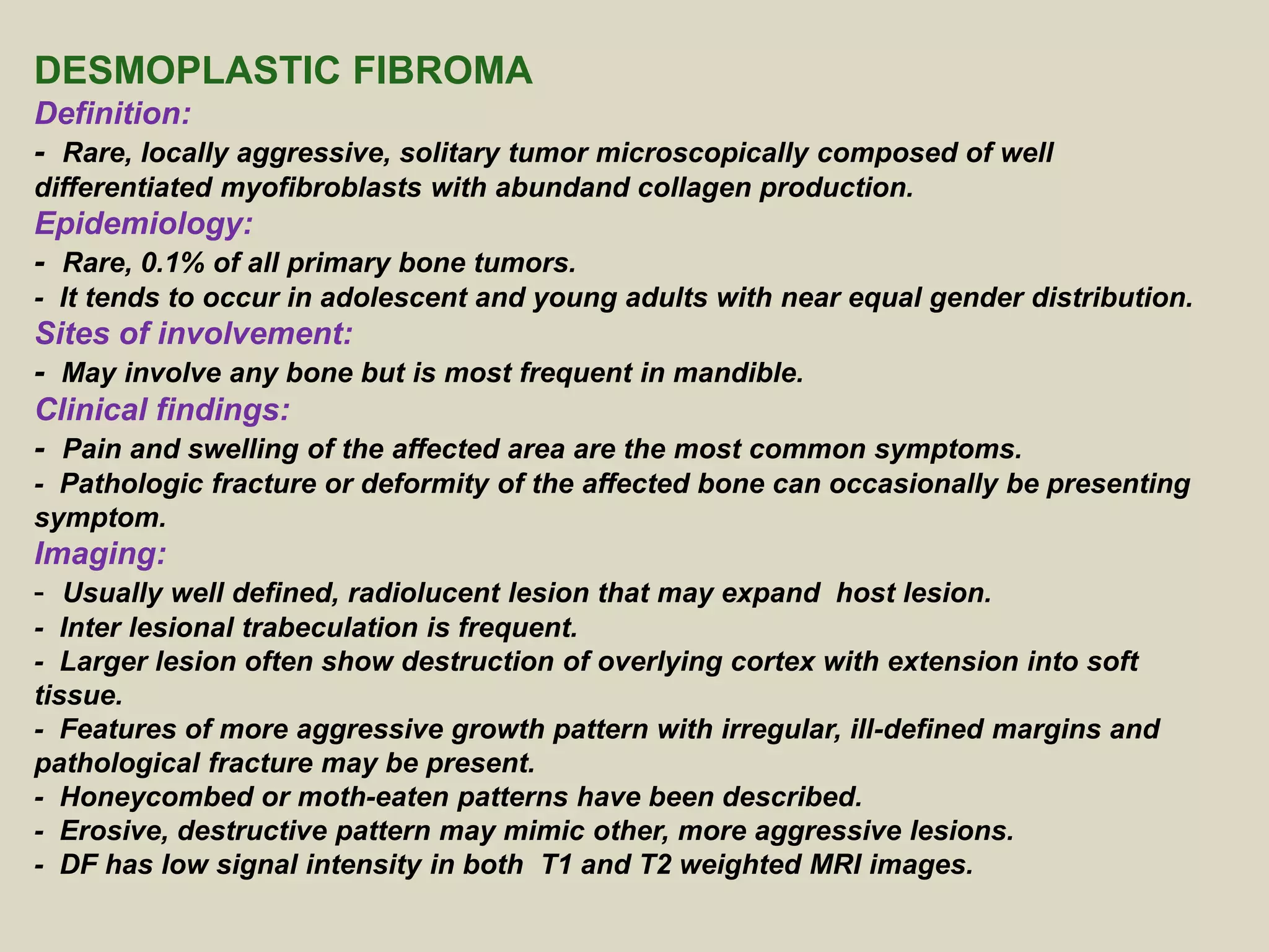 DESMOPLASTIC FIBROMA
Definition:
- Rare, locally aggressive, solitary tumor microscopically composed of well
differentiated myofibroblasts with abundand collagen production.
Epidemiology:
- Rare, 0.1% of all primary bone tumors.
- It tends to occur in adolescent and young adults with near equal gender distribution.
Sites of involvement:
- May involve any bone but is most frequent in mandible.
Clinical findings:
- Pain and swelling of the affected area are the most common symptoms.
- Pathologic fracture or deformity of the affected bone can occasionally be presenting
symptom.
Imaging:
- Usually well defined, radiolucent lesion that may expand host lesion.
- Inter lesional trabeculation is frequent.
- Larger lesion often show destruction of overlying cortex with extension into soft
tissue.
- Features of more aggressive growth pattern with irregular, ill-defined margins and
pathological fracture may be present.
- Honeycombed or moth-eaten patterns have been described.
- Erosive, destructive pattern may mimic other, more aggressive lesions.
- DF has low signal intensity in both T1 and T2 weighted MRI images.
 
