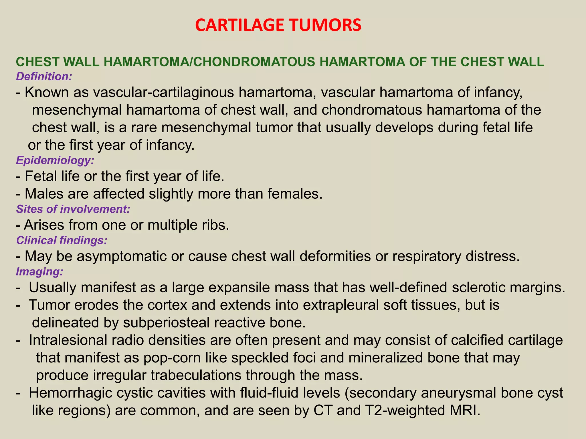 CHEST WALL HAMARTOMA/CHONDROMATOUS HAMARTOMA OF THE CHEST WALL
Definition:
- Known as vascular-cartilaginous hamartoma, vascular hamartoma of infancy,
mesenchymal hamartoma of chest wall, and chondromatous hamartoma of the
chest wall, is a rare mesenchymal tumor that usually develops during fetal life
or the first year of infancy.
Epidemiology:
- Fetal life or the first year of life.
- Males are affected slightly more than females.
Sites of involvement:
- Arises from one or multiple ribs.
Clinical findings:
- May be asymptomatic or cause chest wall deformities or respiratory distress.
Imaging:
- Usually manifest as a large expansile mass that has well-defined sclerotic margins.
- Tumor erodes the cortex and extends into extrapleural soft tissues, but is
delineated by subperiosteal reactive bone.
- Intralesional radio densities are often present and may consist of calcified cartilage
that manifest as pop-corn like speckled foci and mineralized bone that may
produce irregular trabeculations through the mass.
- Hemorrhagic cystic cavities with fluid-fluid levels (secondary aneurysmal bone cyst
like regions) are common, and are seen by CT and T2-weighted MRI.
CARTILAGE TUMORS
 
