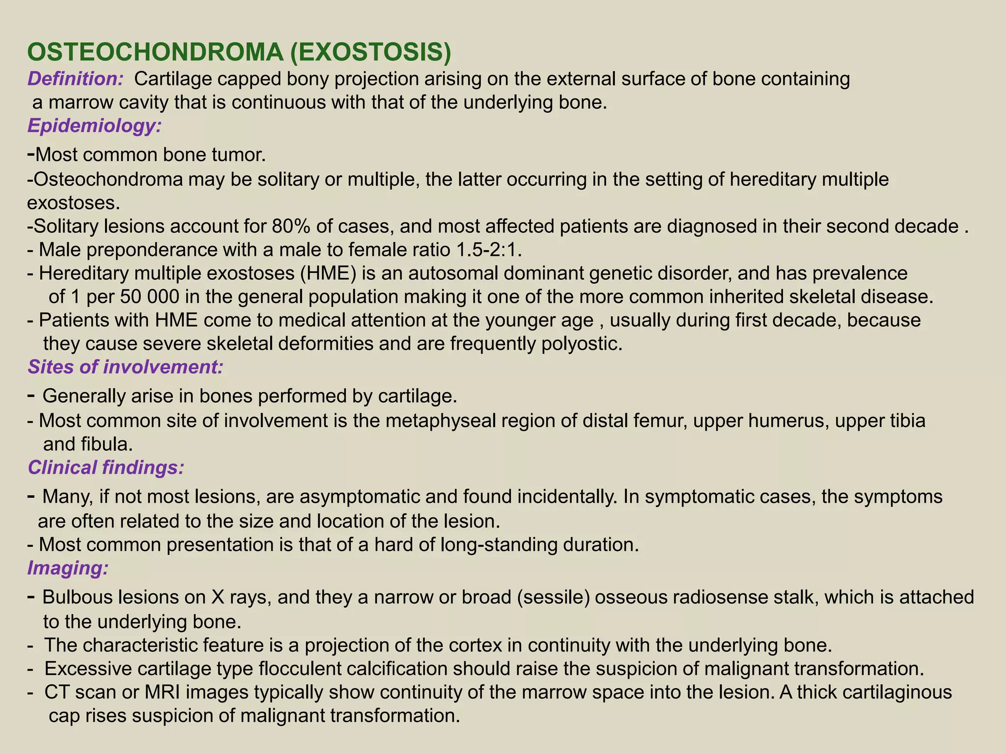 OSTEOCHONDROMA (EXOSTOSIS)
Definition: Cartilage capped bony projection arising on the external surface of bone containing
a marrow cavity that is continuous with that of the underlying bone.
Epidemiology:
-Most common bone tumor.
-Osteochondroma may be solitary or multiple, the latter occurring in the setting of hereditary multiple
exostoses.
-Solitary lesions account for 80% of cases, and most affected patients are diagnosed in their second decade .
- Male preponderance with a male to female ratio 1.5-2:1.
- Hereditary multiple exostoses (HME) is an autosomal dominant genetic disorder, and has prevalence
of 1 per 50 000 in the general population making it one of the more common inherited skeletal disease.
- Patients with HME come to medical attention at the younger age , usually during first decade, because
they cause severe skeletal deformities and are frequently polyostic.
Sites of involvement:
- Generally arise in bones performed by cartilage.
- Most common site of involvement is the metaphyseal region of distal femur, upper humerus, upper tibia
and fibula.
Clinical findings:
- Many, if not most lesions, are asymptomatic and found incidentally. In symptomatic cases, the symptoms
are often related to the size and location of the lesion.
- Most common presentation is that of a hard of long-standing duration.
Imaging:
- Bulbous lesions on X rays, and they a narrow or broad (sessile) osseous radiosense stalk, which is attached
to the underlying bone.
- The characteristic feature is a projection of the cortex in continuity with the underlying bone.
- Excessive cartilage type flocculent calcification should raise the suspicion of malignant transformation.
- CT scan or MRI images typically show continuity of the marrow space into the lesion. A thick cartilaginous
cap rises suspicion of malignant transformation.
 