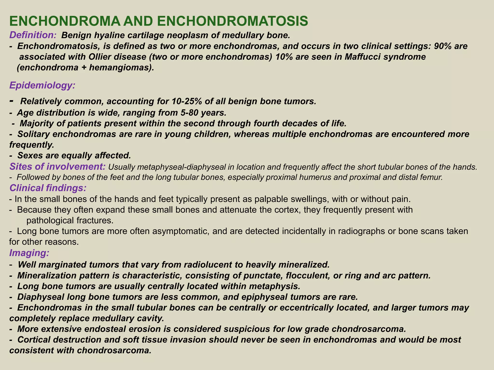 ENCHONDROMA AND ENCHONDROMATOSIS
Definition: Benign hyaline cartilage neoplasm of medullary bone.
- Enchondromatosis, is defined as two or more enchondromas, and occurs in two clinical settings: 90% are
associated with Ollier disease (two or more enchondromas) 10% are seen in Maffucci syndrome
(enchondroma + hemangiomas).
Epidemiology:
- Relatively common, accounting for 10-25% of all benign bone tumors.
- Age distribution is wide, ranging from 5-80 years.
- Majority of patients present within the second through fourth decades of life.
- Solitary enchondromas are rare in young children, whereas multiple enchondromas are encountered more
frequently.
- Sexes are equally affected.
Sites of involvement: Usually metaphyseal-diaphyseal in location and frequently affect the short tubular bones of the hands.
- Followed by bones of the feet and the long tubular bones, especially proximal humerus and proximal and distal femur.
Clinical findings:
- In the small bones of the hands and feet typically present as palpable swellings, with or without pain.
- Because they often expand these small bones and attenuate the cortex, they frequently present with
pathological fractures.
- Long bone tumors are more often asymptomatic, and are detected incidentally in radiographs or bone scans taken
for other reasons.
Imaging:
- Well marginated tumors that vary from radiolucent to heavily mineralized.
- Mineralization pattern is characteristic, consisting of punctate, flocculent, or ring and arc pattern.
- Long bone tumors are usually centrally located within metaphysis.
- Diaphyseal long bone tumors are less common, and epiphyseal tumors are rare.
- Enchondromas in the small tubular bones can be centrally or eccentrically located, and larger tumors may
completely replace medullary cavity.
- More extensive endosteal erosion is considered suspicious for low grade chondrosarcoma.
- Cortical destruction and soft tissue invasion should never be seen in enchondromas and would be most
consistent with chondrosarcoma.
 