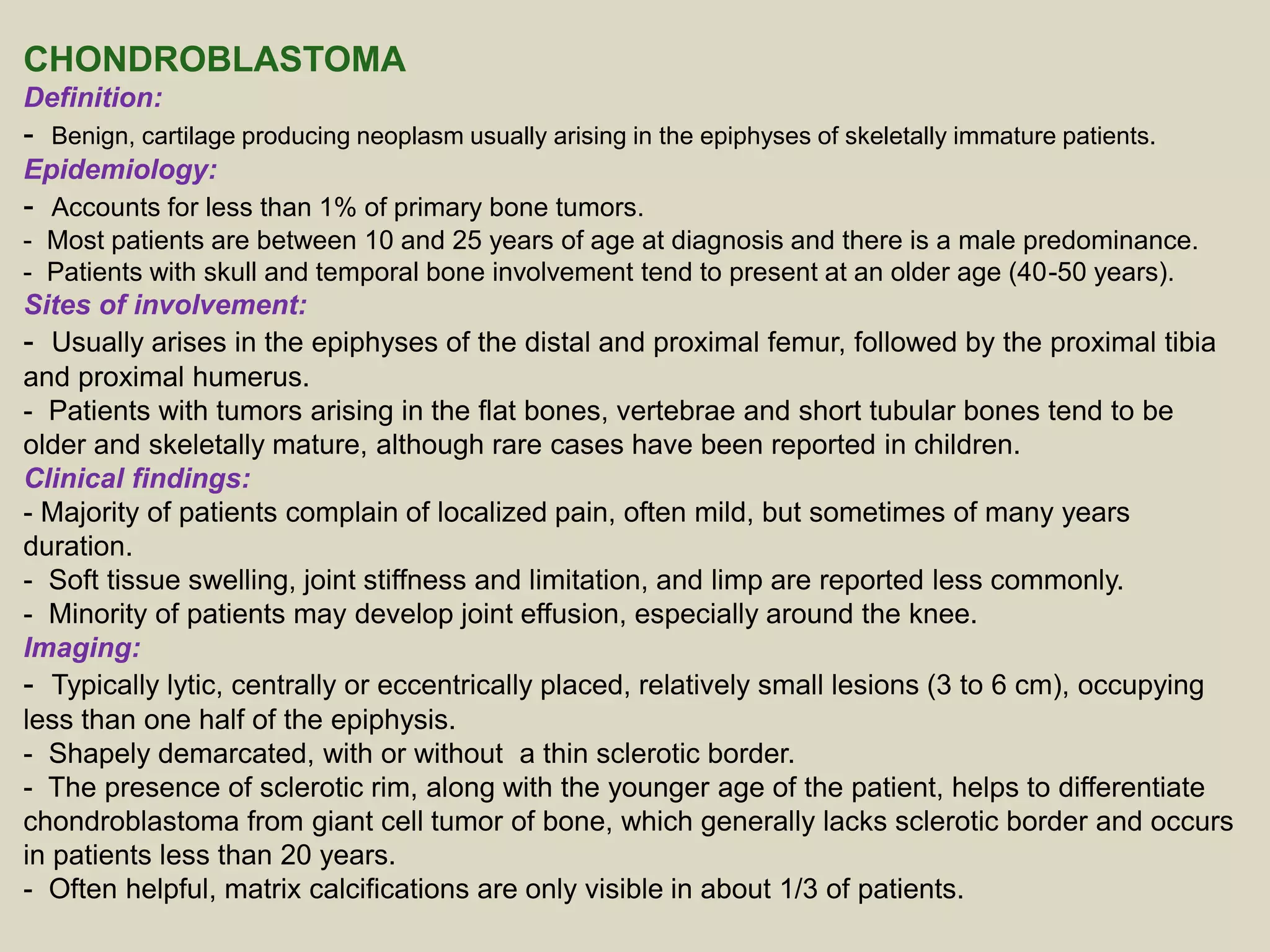 CHONDROBLASTOMA
Definition:
- Benign, cartilage producing neoplasm usually arising in the epiphyses of skeletally immature patients.
Epidemiology:
- Accounts for less than 1% of primary bone tumors.
- Most patients are between 10 and 25 years of age at diagnosis and there is a male predominance.
- Patients with skull and temporal bone involvement tend to present at an older age (40-50 years).
Sites of involvement:
- Usually arises in the epiphyses of the distal and proximal femur, followed by the proximal tibia
and proximal humerus.
- Patients with tumors arising in the flat bones, vertebrae and short tubular bones tend to be
older and skeletally mature, although rare cases have been reported in children.
Clinical findings:
- Majority of patients complain of localized pain, often mild, but sometimes of many years
duration.
- Soft tissue swelling, joint stiffness and limitation, and limp are reported less commonly.
- Minority of patients may develop joint effusion, especially around the knee.
Imaging:
- Typically lytic, centrally or eccentrically placed, relatively small lesions (3 to 6 cm), occupying
less than one half of the epiphysis.
- Shapely demarcated, with or without a thin sclerotic border.
- The presence of sclerotic rim, along with the younger age of the patient, helps to differentiate
chondroblastoma from giant cell tumor of bone, which generally lacks sclerotic border and occurs
in patients less than 20 years.
- Often helpful, matrix calcifications are only visible in about 1/3 of patients.
 