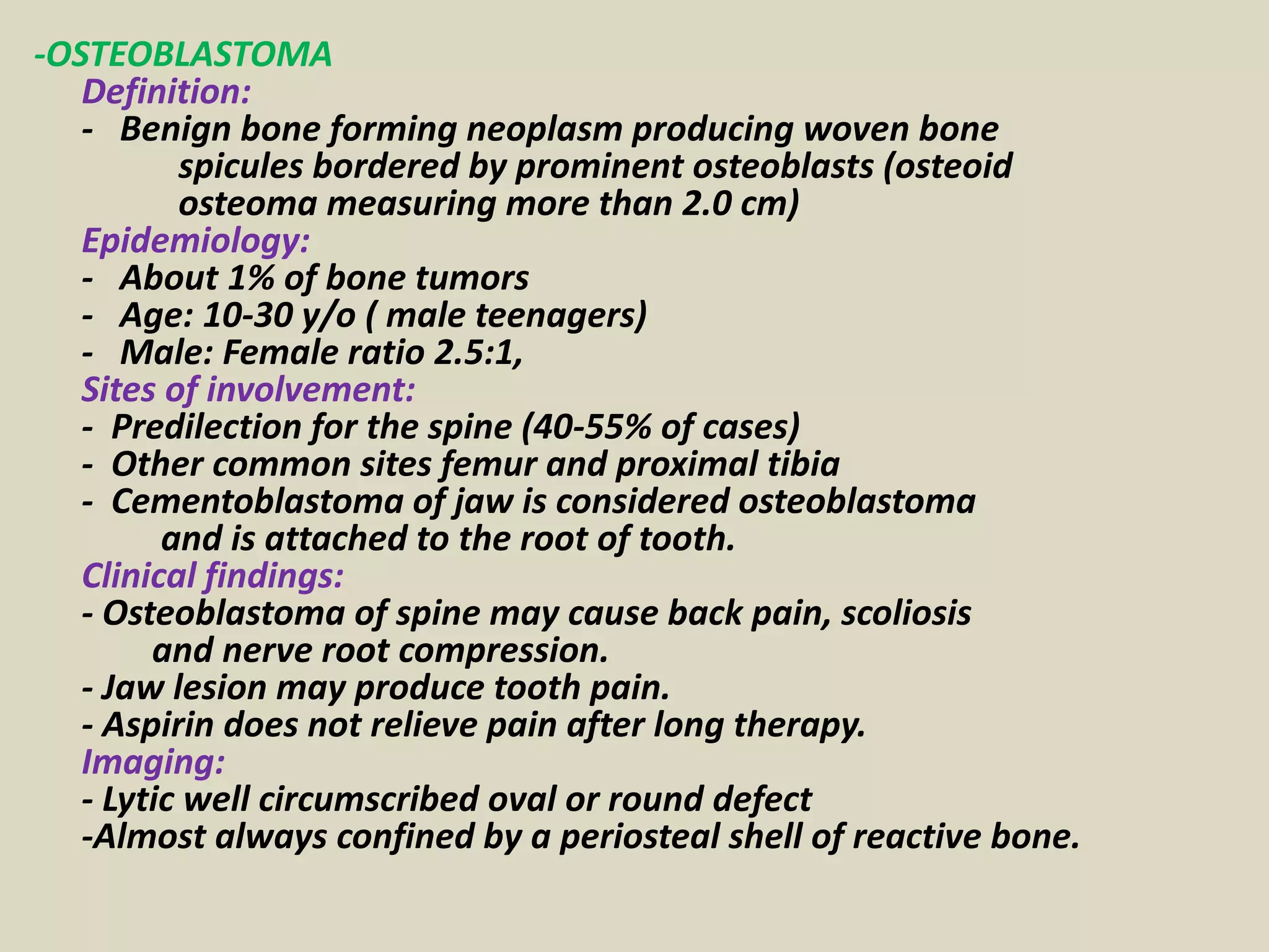 -OSTEOBLASTOMA
Definition:
- Benign bone forming neoplasm producing woven bone
spicules bordered by prominent osteoblasts (osteoid
osteoma measuring more than 2.0 cm)
Epidemiology:
- About 1% of bone tumors
- Age: 10-30 y/o ( male teenagers)
- Male: Female ratio 2.5:1,
Sites of involvement:
- Predilection for the spine (40-55% of cases)
- Other common sites femur and proximal tibia
- Cementoblastoma of jaw is considered osteoblastoma
and is attached to the root of tooth.
Clinical findings:
- Osteoblastoma of spine may cause back pain, scoliosis
and nerve root compression.
- Jaw lesion may produce tooth pain.
- Aspirin does not relieve pain after long therapy.
Imaging:
- Lytic well circumscribed oval or round defect
-Almost always confined by a periosteal shell of reactive bone.
 