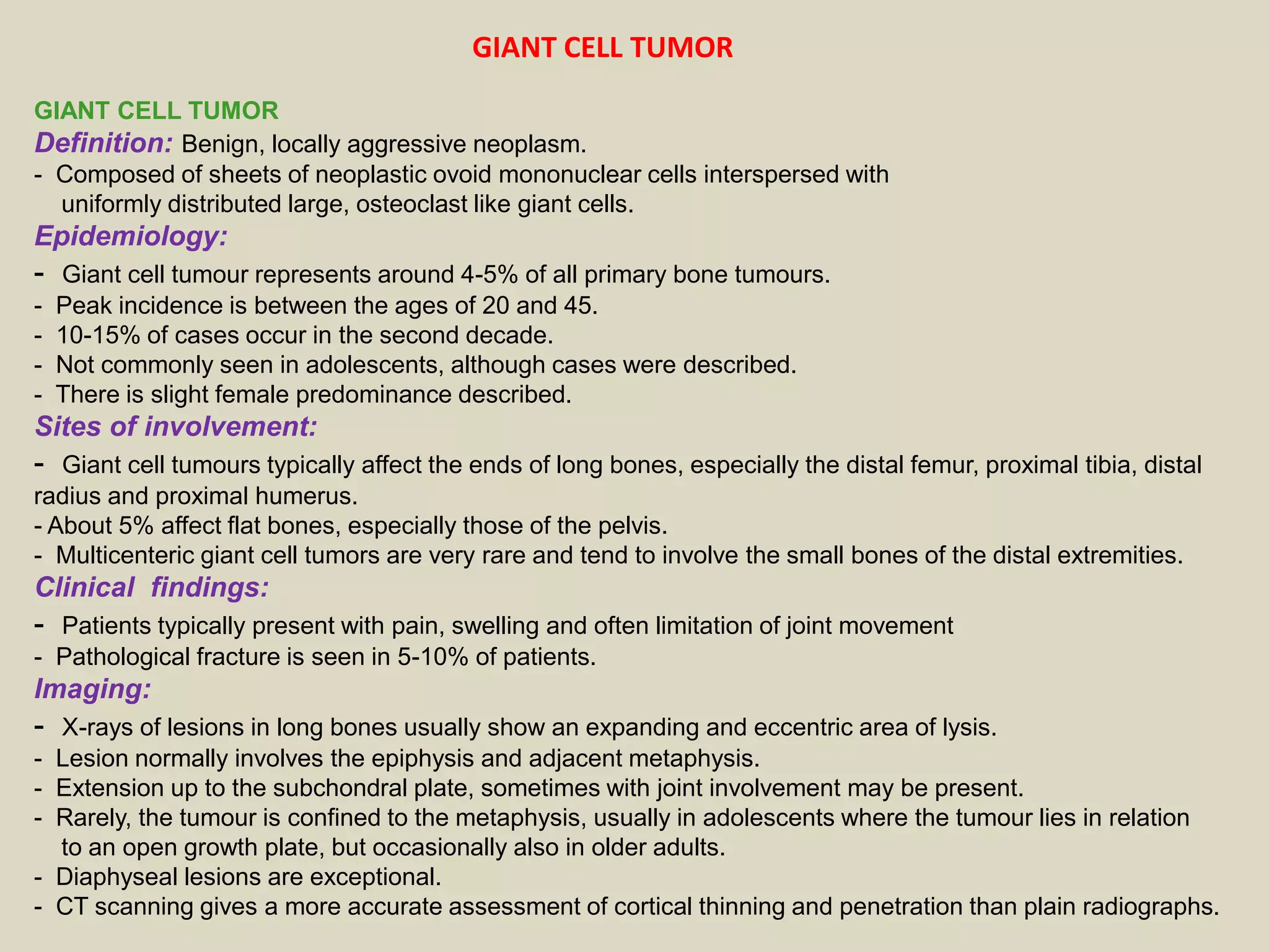 GIANT CELL TUMOR
Definition: Benign, locally aggressive neoplasm.
- Composed of sheets of neoplastic ovoid mononuclear cells interspersed with
uniformly distributed large, osteoclast like giant cells.
Epidemiology:
- Giant cell tumour represents around 4-5% of all primary bone tumours.
- Peak incidence is between the ages of 20 and 45.
- 10-15% of cases occur in the second decade.
- Not commonly seen in adolescents, although cases were described.
- There is slight female predominance described.
Sites of involvement:
- Giant cell tumours typically affect the ends of long bones, especially the distal femur, proximal tibia, distal
radius and proximal humerus.
- About 5% affect flat bones, especially those of the pelvis.
- Multicenteric giant cell tumors are very rare and tend to involve the small bones of the distal extremities.
Clinical findings:
- Patients typically present with pain, swelling and often limitation of joint movement
- Pathological fracture is seen in 5-10% of patients.
Imaging:
- X-rays of lesions in long bones usually show an expanding and eccentric area of lysis.
- Lesion normally involves the epiphysis and adjacent metaphysis.
- Extension up to the subchondral plate, sometimes with joint involvement may be present.
- Rarely, the tumour is confined to the metaphysis, usually in adolescents where the tumour lies in relation
to an open growth plate, but occasionally also in older adults.
- Diaphyseal lesions are exceptional.
- CT scanning gives a more accurate assessment of cortical thinning and penetration than plain radiographs.
GIANT CELL TUMOR
 