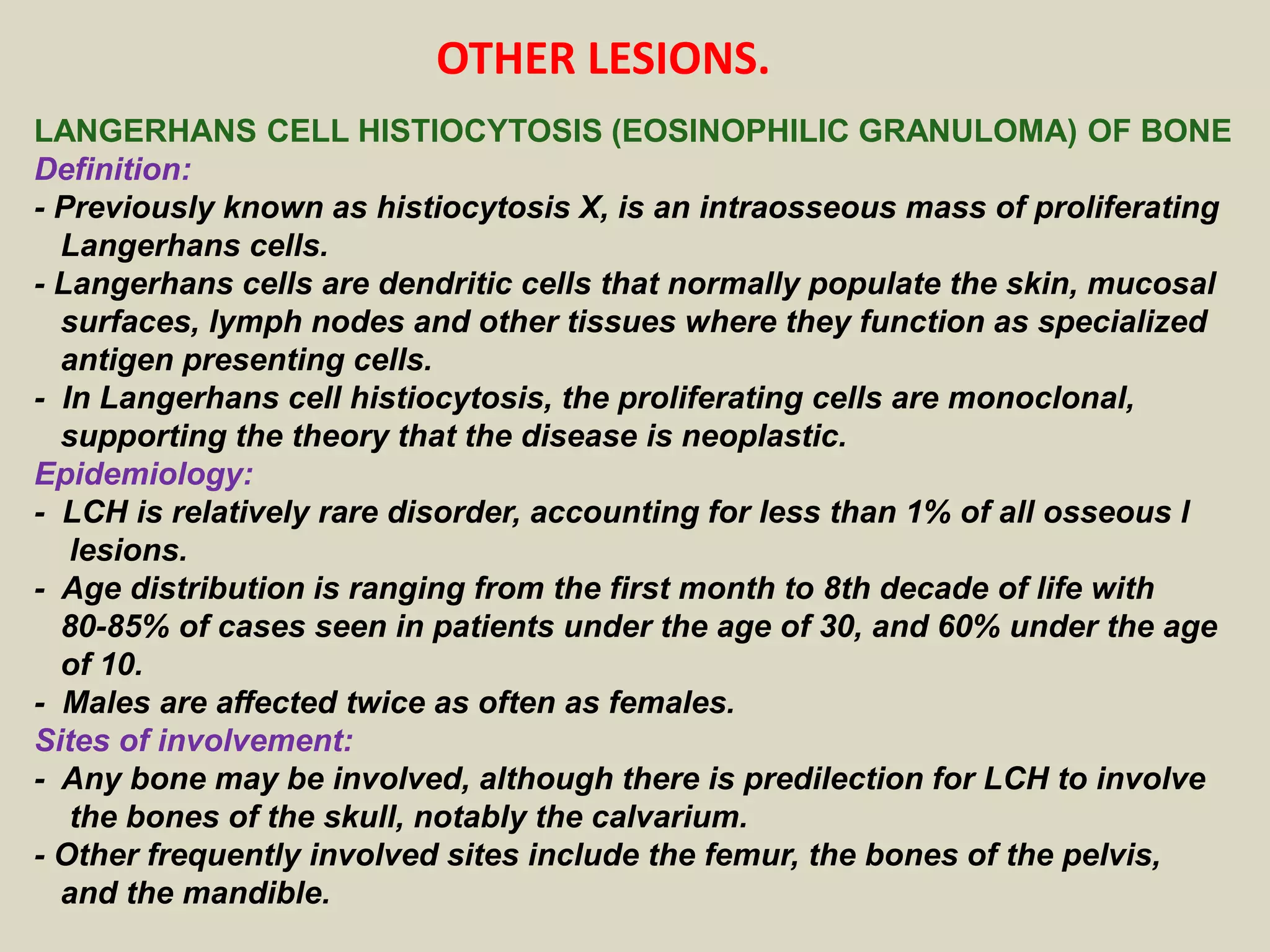 LANGERHANS CELL HISTIOCYTOSIS (EOSINOPHILIC GRANULOMA) OF BONE
Definition:
- Previously known as histiocytosis X, is an intraosseous mass of proliferating
Langerhans cells.
- Langerhans cells are dendritic cells that normally populate the skin, mucosal
surfaces, lymph nodes and other tissues where they function as specialized
antigen presenting cells.
- In Langerhans cell histiocytosis, the proliferating cells are monoclonal,
supporting the theory that the disease is neoplastic.
Epidemiology:
- LCH is relatively rare disorder, accounting for less than 1% of all osseous l
lesions.
- Age distribution is ranging from the first month to 8th decade of life with
80-85% of cases seen in patients under the age of 30, and 60% under the age
of 10.
- Males are affected twice as often as females.
Sites of involvement:
- Any bone may be involved, although there is predilection for LCH to involve
the bones of the skull, notably the calvarium.
- Other frequently involved sites include the femur, the bones of the pelvis,
and the mandible.
OTHER LESIONS.
 
