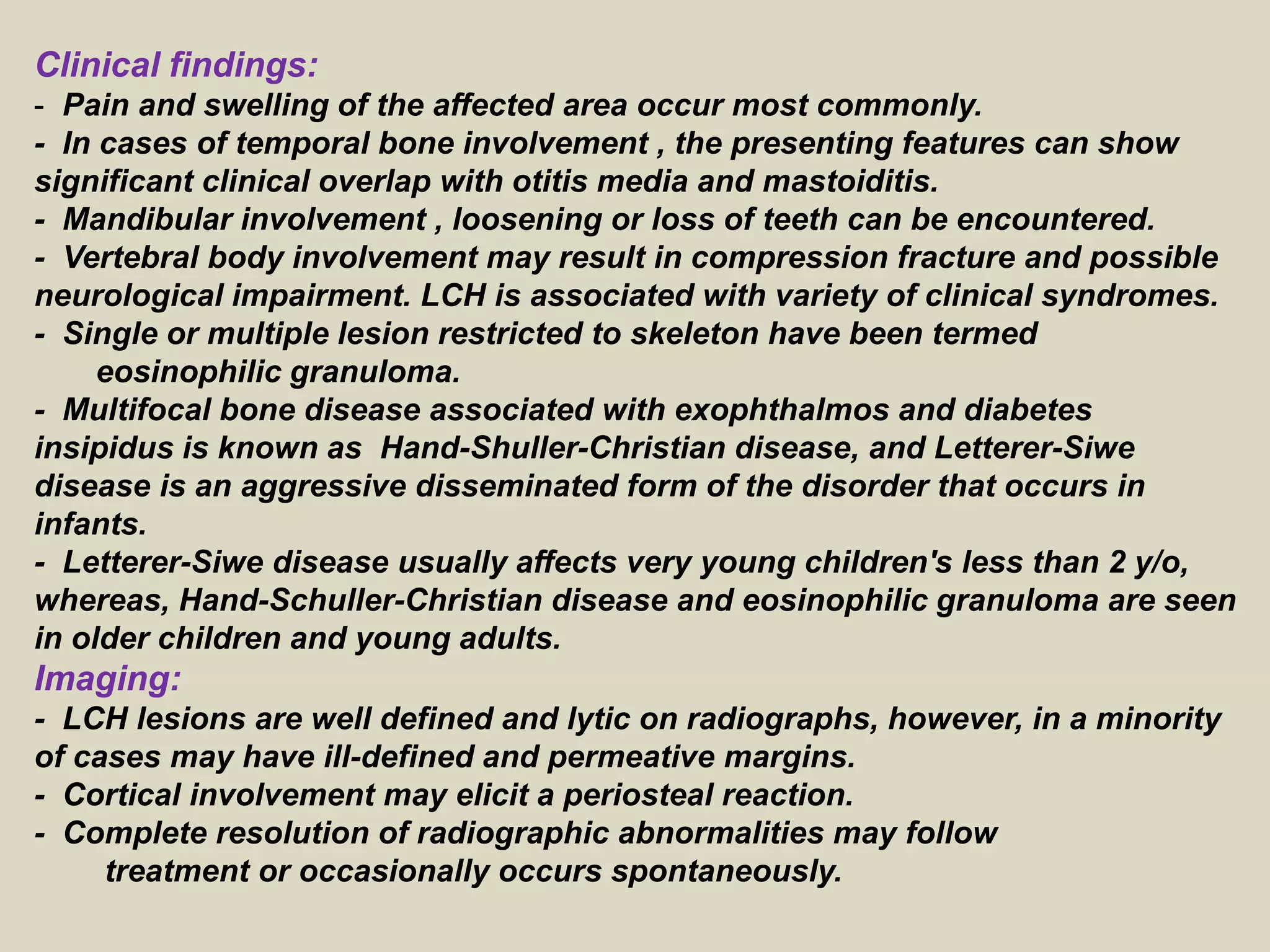 Clinical findings:
- Pain and swelling of the affected area occur most commonly.
- In cases of temporal bone involvement , the presenting features can show
significant clinical overlap with otitis media and mastoiditis.
- Mandibular involvement , loosening or loss of teeth can be encountered.
- Vertebral body involvement may result in compression fracture and possible
neurological impairment. LCH is associated with variety of clinical syndromes.
- Single or multiple lesion restricted to skeleton have been termed
eosinophilic granuloma.
- Multifocal bone disease associated with exophthalmos and diabetes
insipidus is known as Hand-Shuller-Christian disease, and Letterer-Siwe
disease is an aggressive disseminated form of the disorder that occurs in
infants.
- Letterer-Siwe disease usually affects very young children's less than 2 y/o,
whereas, Hand-Schuller-Christian disease and eosinophilic granuloma are seen
in older children and young adults.
Imaging:
- LCH lesions are well defined and lytic on radiographs, however, in a minority
of cases may have ill-defined and permeative margins.
- Cortical involvement may elicit a periosteal reaction.
- Complete resolution of radiographic abnormalities may follow
treatment or occasionally occurs spontaneously.
 