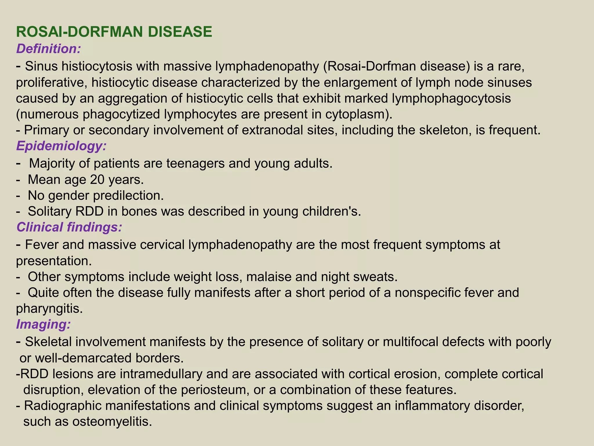 ROSAI-DORFMAN DISEASE
Definition:
- Sinus histiocytosis with massive lymphadenopathy (Rosai-Dorfman disease) is a rare,
proliferative, histiocytic disease characterized by the enlargement of lymph node sinuses
caused by an aggregation of histiocytic cells that exhibit marked lymphophagocytosis
(numerous phagocytized lymphocytes are present in cytoplasm).
- Primary or secondary involvement of extranodal sites, including the skeleton, is frequent.
Epidemiology:
- Majority of patients are teenagers and young adults.
- Mean age 20 years.
- No gender predilection.
- Solitary RDD in bones was described in young children's.
Clinical findings:
- Fever and massive cervical lymphadenopathy are the most frequent symptoms at
presentation.
- Other symptoms include weight loss, malaise and night sweats.
- Quite often the disease fully manifests after a short period of a nonspecific fever and
pharyngitis.
Imaging:
- Skeletal involvement manifests by the presence of solitary or multifocal defects with poorly
or well-demarcated borders.
-RDD lesions are intramedullary and are associated with cortical erosion, complete cortical
disruption, elevation of the periosteum, or a combination of these features.
- Radiographic manifestations and clinical symptoms suggest an inflammatory disorder,
such as osteomyelitis.
 