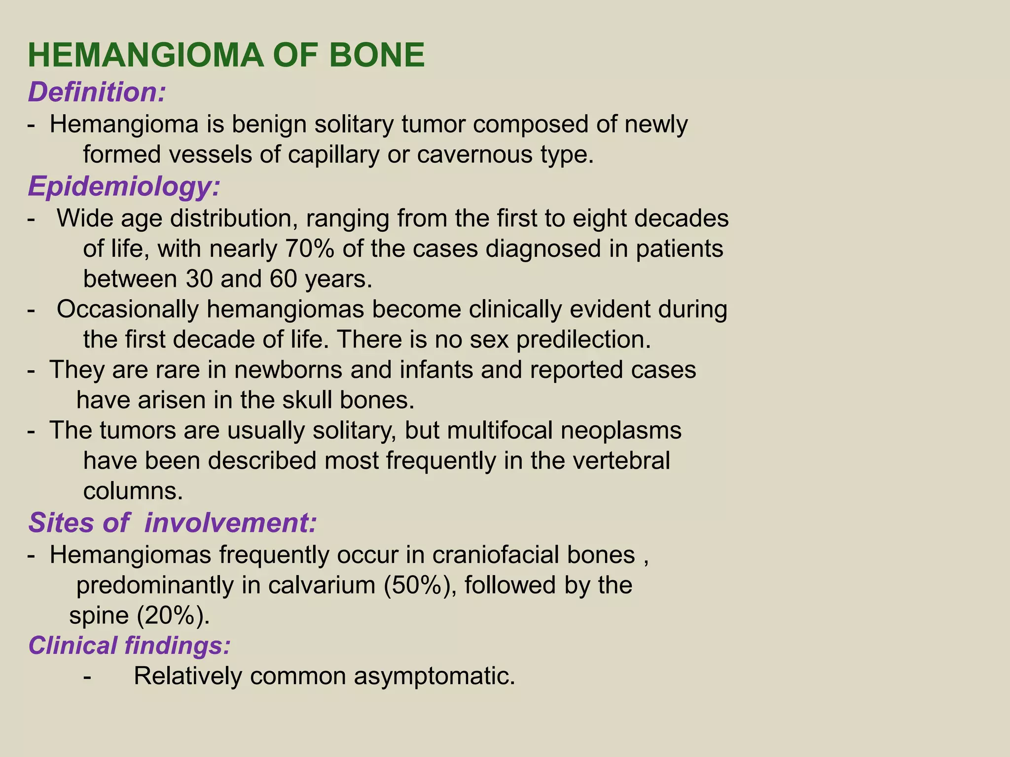 HEMANGIOMA OF BONE
Definition:
- Hemangioma is benign solitary tumor composed of newly
formed vessels of capillary or cavernous type.
Epidemiology:
- Wide age distribution, ranging from the first to eight decades
of life, with nearly 70% of the cases diagnosed in patients
between 30 and 60 years.
- Occasionally hemangiomas become clinically evident during
the first decade of life. There is no sex predilection.
- They are rare in newborns and infants and reported cases
have arisen in the skull bones.
- The tumors are usually solitary, but multifocal neoplasms
have been described most frequently in the vertebral
columns.
Sites of involvement:
- Hemangiomas frequently occur in craniofacial bones ,
predominantly in calvarium (50%), followed by the
spine (20%).
Clinical findings:
- Relatively common asymptomatic.
 