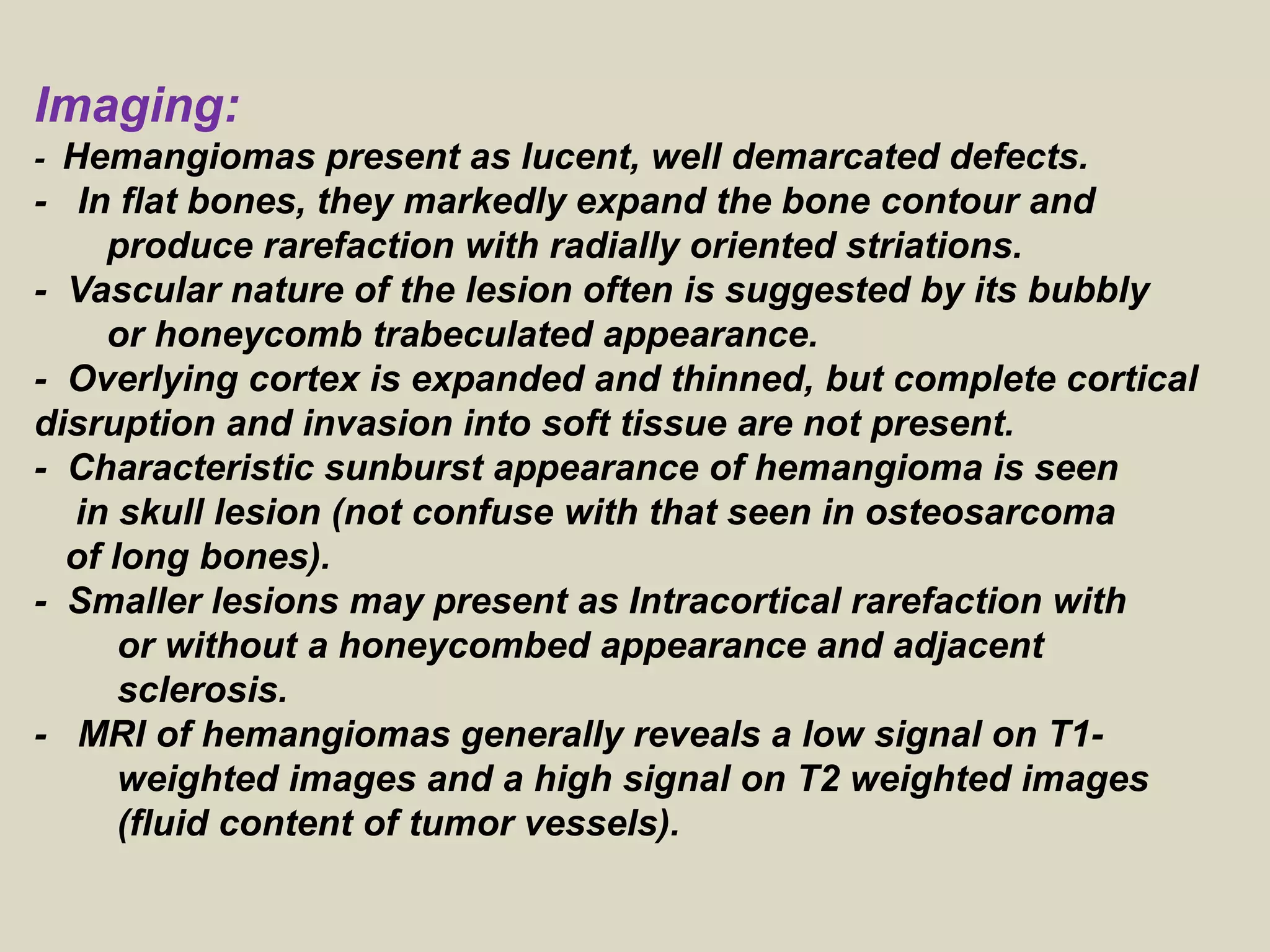 Imaging:
- Hemangiomas present as lucent, well demarcated defects.
- In flat bones, they markedly expand the bone contour and
produce rarefaction with radially oriented striations.
- Vascular nature of the lesion often is suggested by its bubbly
or honeycomb trabeculated appearance.
- Overlying cortex is expanded and thinned, but complete cortical
disruption and invasion into soft tissue are not present.
- Characteristic sunburst appearance of hemangioma is seen
in skull lesion (not confuse with that seen in osteosarcoma
of long bones).
- Smaller lesions may present as Intracortical rarefaction with
or without a honeycombed appearance and adjacent
sclerosis.
- MRI of hemangiomas generally reveals a low signal on T1-
weighted images and a high signal on T2 weighted images
(fluid content of tumor vessels).
 